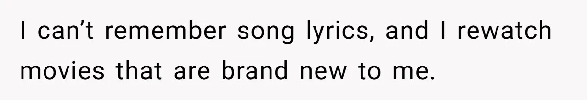 I can’t remember song lyrics, and I rewatch movies that are brand new to me.