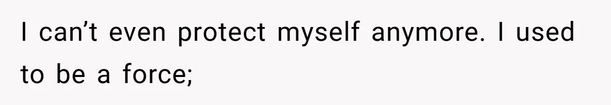 I can’t even protect myself anymore. I used to be a force;