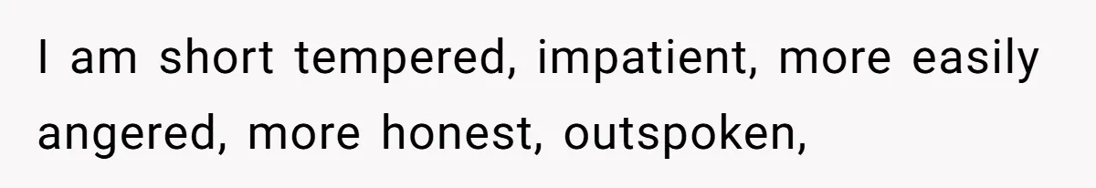 I am short tempered, impatient, more easily angered, more honest, outspoken,