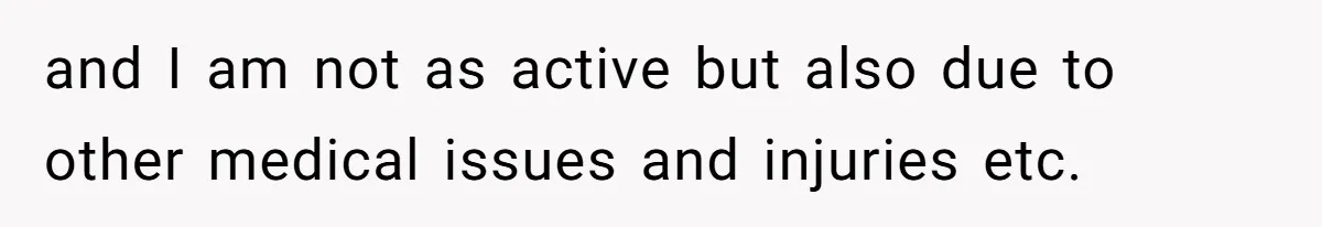 and I am not as active but also due to other medical issues and injuries etc.
