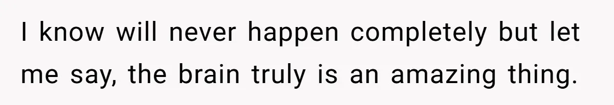 I know will never happen completely but let me say, the brain truly is an amazing thing.
