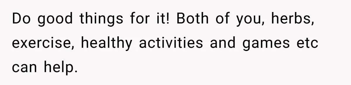 Do good things for it! Both of you, herbs, exercise, healthy activities and games etc can help.