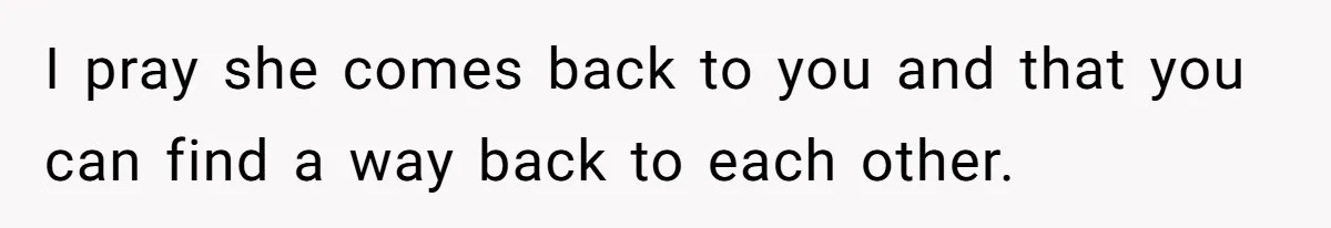I pray she comes back to you and that you can find a way back to each other.