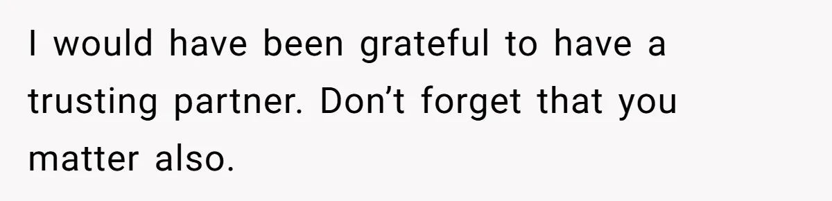 I would have been grateful to have a trusting partner. Don’t forget that you matter also.