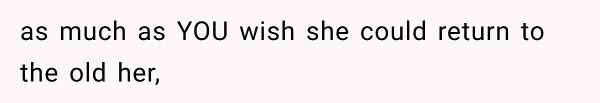 as much as YOU wish she could return to the old her,