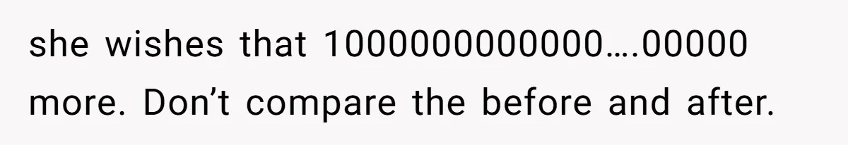 she wishes that 1000000000000….00000 more. Don’t compare the before and after.
