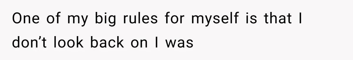One of my big rules for myself is that I don’t look back on I was