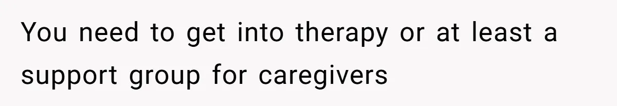 You need to get into therapy or at least a support group for caregivers