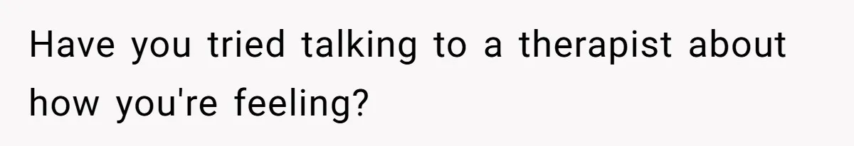 Have you tried talking to a therapist about how you're feeling?