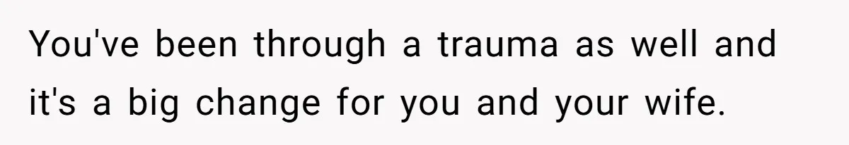 You've been through a trauma as well and it's a big change for you and your wife.