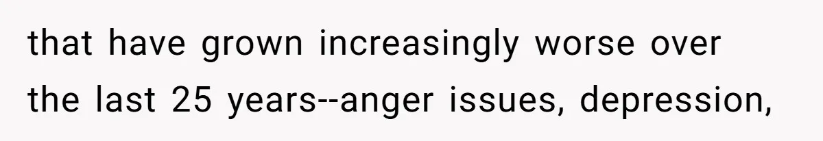 that have grown increasingly worse over the last 25 years--anger issues, depression,