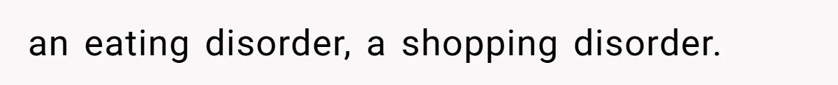 an eating disorder, a shopping disorder.