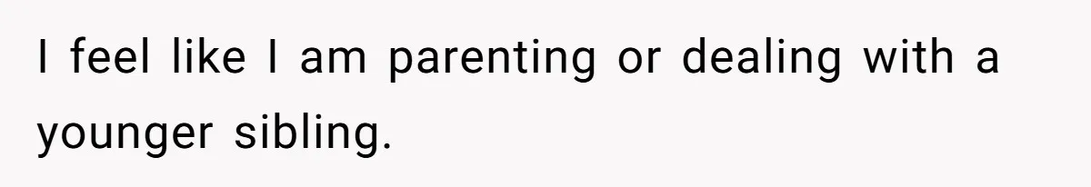I feel like I am parenting or dealing with a younger sibling.