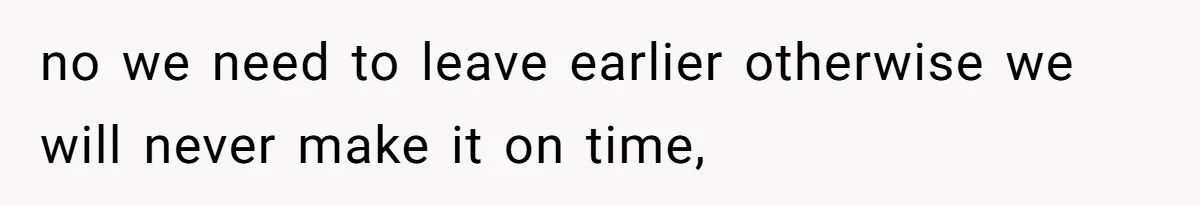 no we need to leave earlier otherwise we will never make it on time,