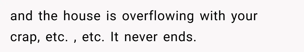 and the house is overflowing with your crap, etc. , etc. It never ends.