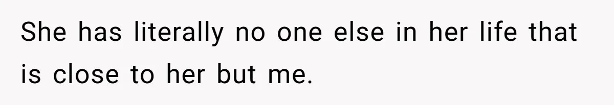 She has literally no one else in her life that is close to her but me.