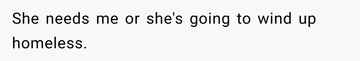 She needs me or she's going to wind up homeless.