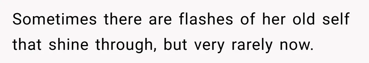 Sometimes there are flashes of her old self that shine through, but very rarely now.
