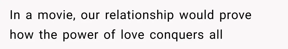 In a movie, our relationship would prove how the power of love conquers all