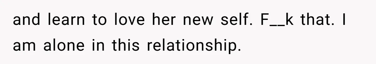 and learn to love her new self. F__k that. I am alone in this relationship.