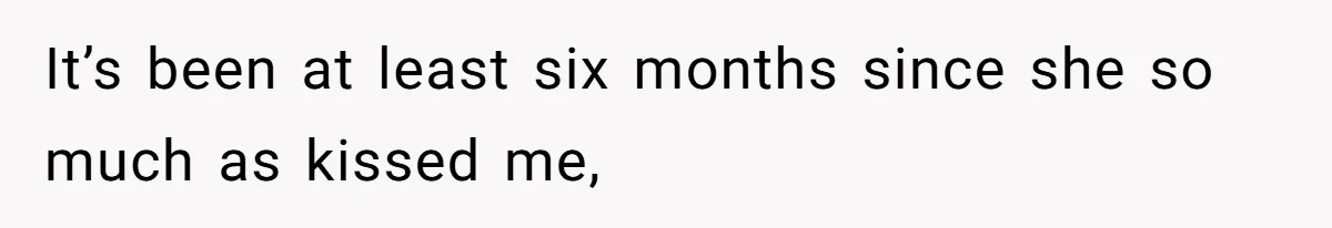 It’s been at least six months since she so much as kissed me,