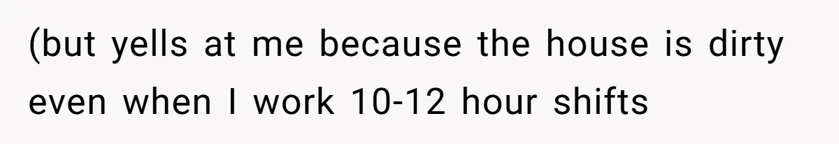 (but yells at me because the house is dirty even when I work 10-12 hour shifts