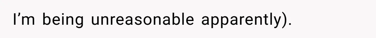 I’m being unreasonable apparently).