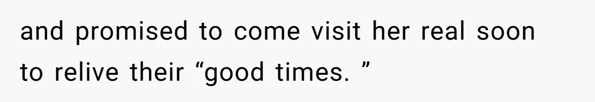 and promised to come visit her real soon to relive their “good times. ”