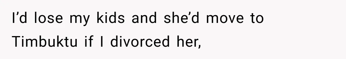 I’d lose my kids and she’d move to Timbuktu if I divorced her,