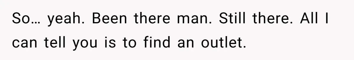 So… yeah. Been there man. Still there. All I can tell you is to find an outlet.