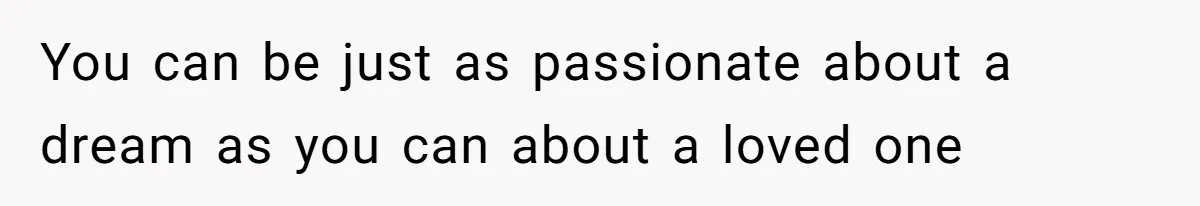 You can be just as passionate about a dream as you can about a loved one