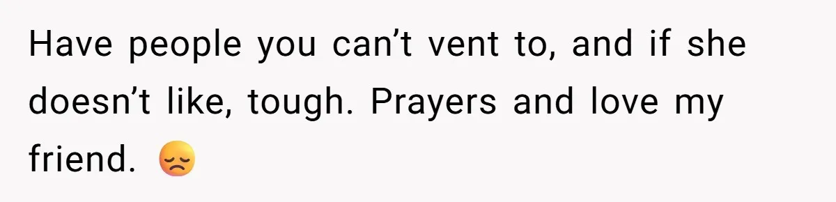 Have people you can’t vent to, and if she doesn’t like, tough. Prayers and love my friend. 😞