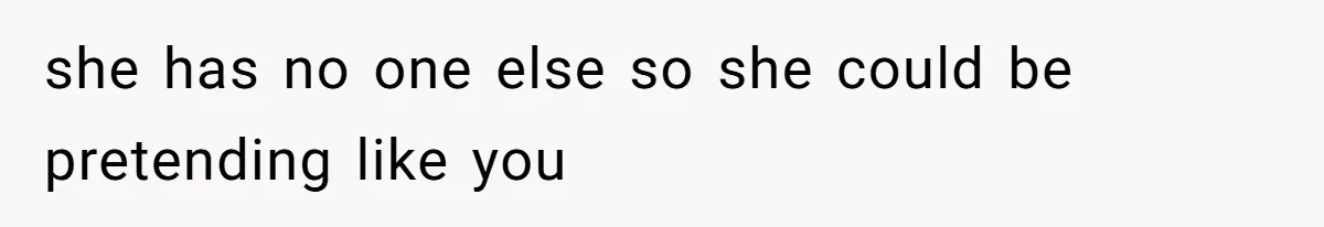 she has no one else so she could be pretending like you