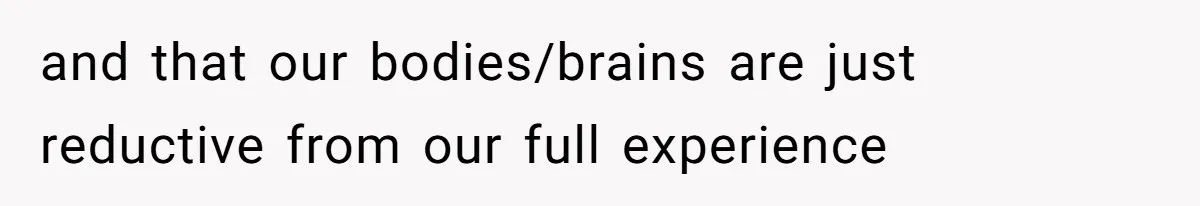 and that our bodies/brains are just reductive from our full experience