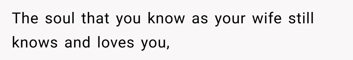 The soul that you know as your wife still knows and loves you,
