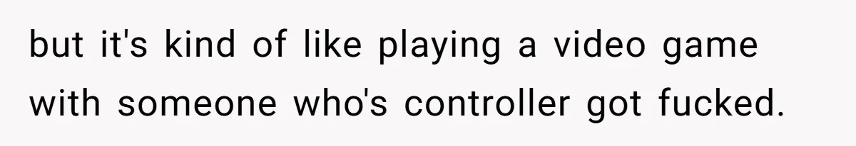 but it's kind of like playing a video game with someone who's controller got fucked.