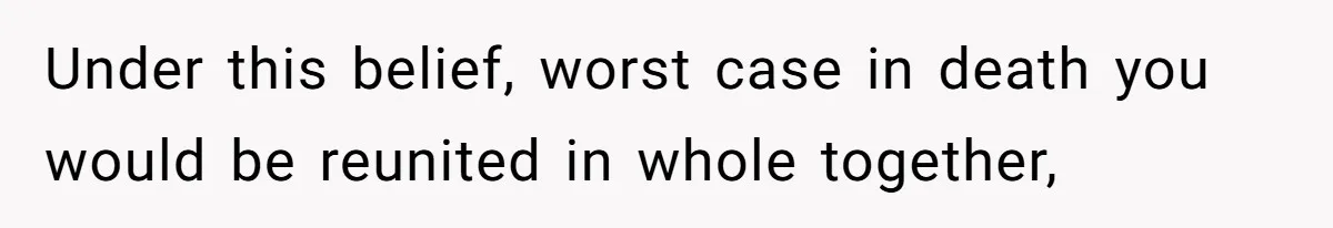 Under this belief, worst case in death you would be reunited in whole together,