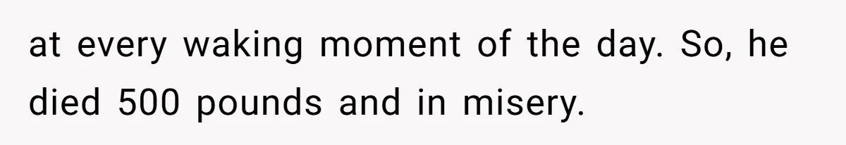 at every waking moment of the day. So, he died 500 pounds and in misery.