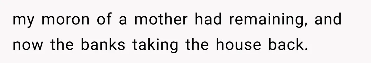 my moron of a mother had remaining, and now the banks taking the house back.