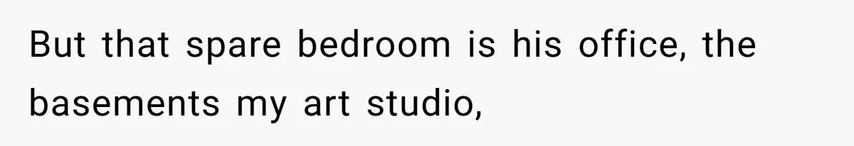 But that spare bedroom is his office, the basements my art studio,
