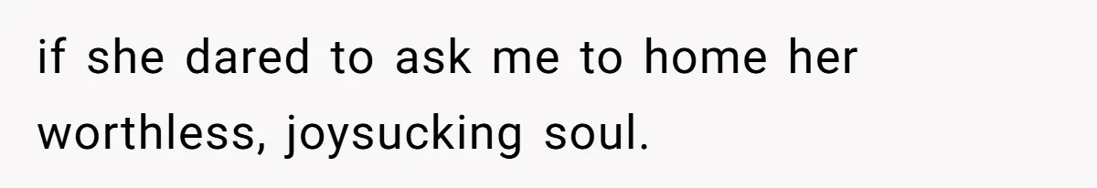 if she dared to ask me to home her worthless, joysucking soul.