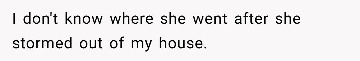 I don't know where she went after she stormed out of my house.