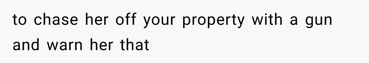 to chase her off your property with a gun and warn her that