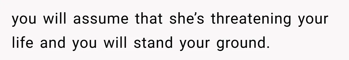 you will assume that she’s threatening your life and you will stand your ground.
