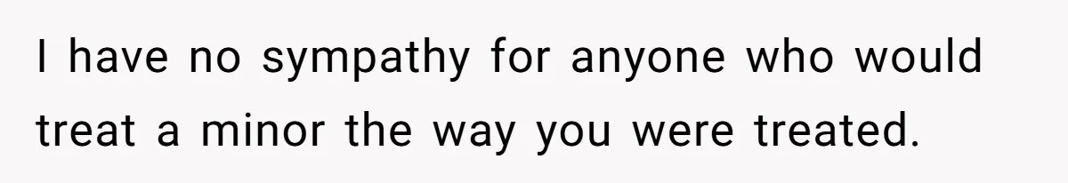 I have no sympathy for anyone who would treat a minor the way you were treated.