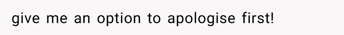give me an option to apologise first!