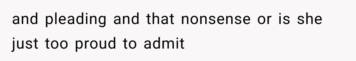 and pleading and that nonsense or is she just too proud to admit