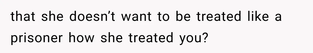 that she doesn’t want to be treated like a prisoner how she treated you?