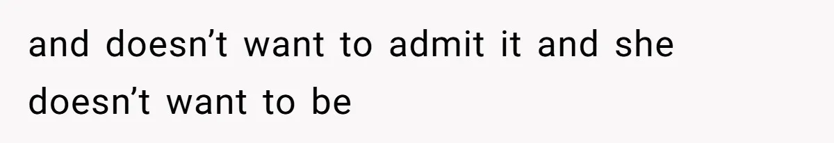 and doesn’t want to admit it and she doesn’t want to be