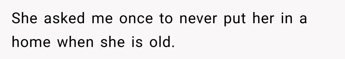 She asked me once to never put her in a home when she is old.